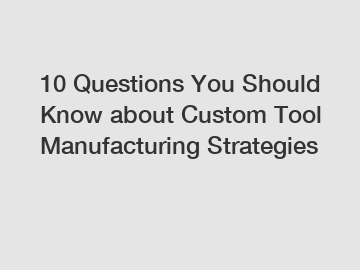 10 Questions You Should Know about Custom Tool Manufacturing Strategies