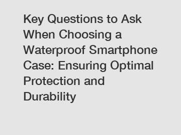 Key Questions to Ask When Choosing a Waterproof Smartphone Case: Ensuring Optimal Protection and Durability