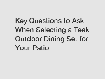 Key Questions to Ask When Selecting a Teak Outdoor Dining Set for Your Patio