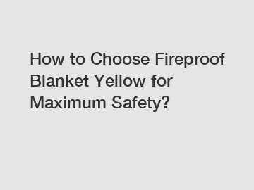 How to Choose Fireproof Blanket Yellow for Maximum Safety?