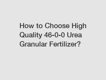 How to Choose High Quality 46-0-0 Urea Granular Fertilizer?