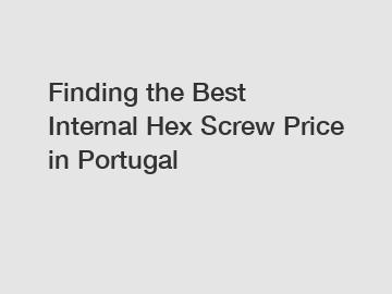 Finding the Best Internal Hex Screw Price in Portugal