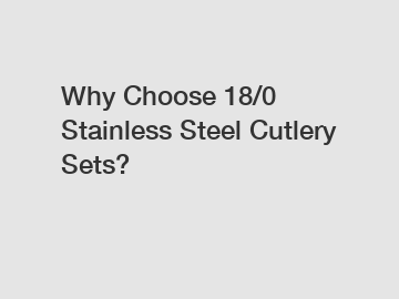 Why Choose 18/0 Stainless Steel Cutlery Sets?