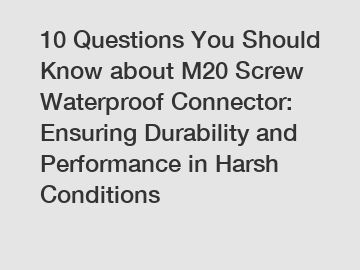 10 Questions You Should Know about M20 Screw Waterproof Connector: Ensuring Durability and Performance in Harsh Conditions