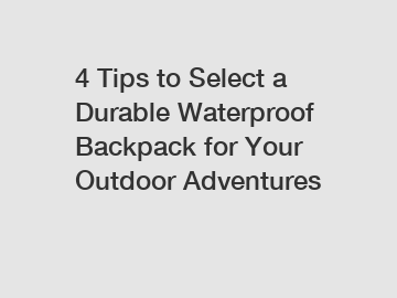 4 Tips to Select a Durable Waterproof Backpack for Your Outdoor Adventures