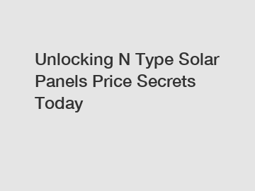 Unlocking N Type Solar Panels Price Secrets Today