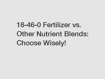 18-46-0 Fertilizer vs. Other Nutrient Blends: Choose Wisely!