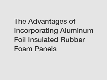 The Advantages of Incorporating Aluminum Foil Insulated Rubber Foam Panels