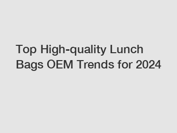 Top High-quality Lunch Bags OEM Trends for 2024