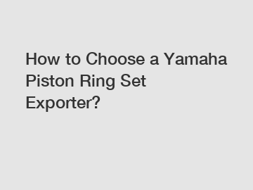 How to Choose a Yamaha Piston Ring Set Exporter?