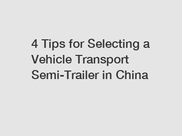 4 Tips for Selecting a Vehicle Transport Semi-Trailer in China