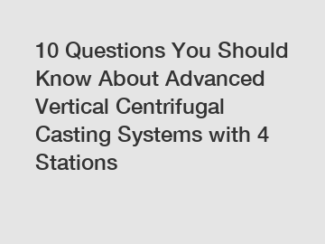 10 Questions You Should Know About Advanced Vertical Centrifugal Casting Systems with 4 Stations