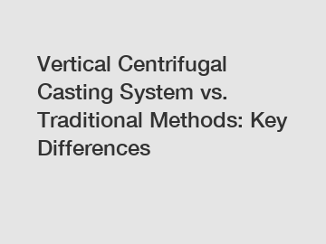 Vertical Centrifugal Casting System vs. Traditional Methods: Key Differences