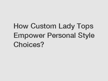 How Custom Lady Tops Empower Personal Style Choices?