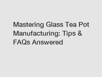 Mastering Glass Tea Pot Manufacturing: Tips & FAQs Answered
