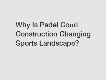 Why Is Padel Court Construction Changing Sports Landscape?