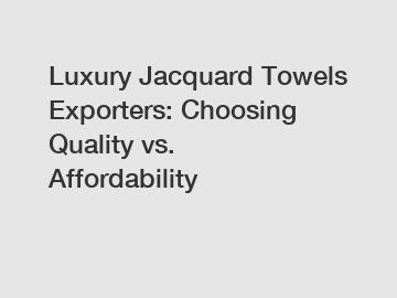 Luxury Jacquard Towels Exporters: Choosing Quality vs. Affordability