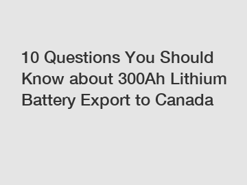 10 Questions You Should Know about 300Ah Lithium Battery Export to Canada