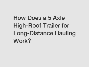 How Does a 5 Axle High-Roof Trailer for Long-Distance Hauling Work?