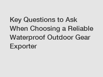 Key Questions to Ask When Choosing a Reliable Waterproof Outdoor Gear Exporter