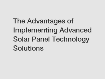 The Advantages of Implementing Advanced Solar Panel Technology Solutions