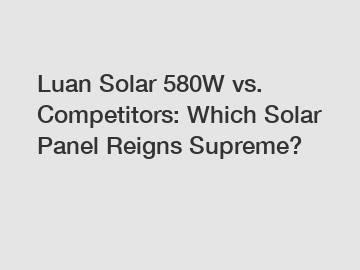 Luan Solar 580W vs. Competitors: Which Solar Panel Reigns Supreme?