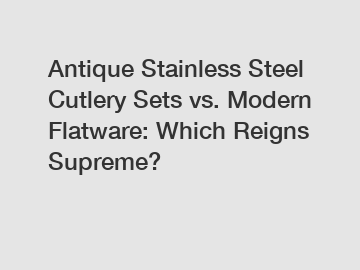 Antique Stainless Steel Cutlery Sets vs. Modern Flatware: Which Reigns Supreme?