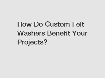 How Do Custom Felt Washers Benefit Your Projects?