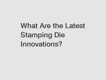 What Are the Latest Stamping Die Innovations?