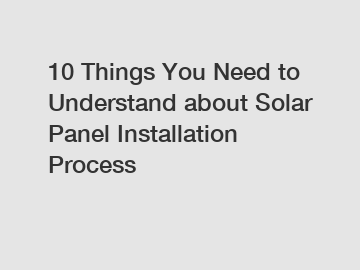 10 Things You Need to Understand about Solar Panel Installation Process