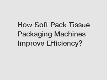 How Soft Pack Tissue Packaging Machines Improve Efficiency?