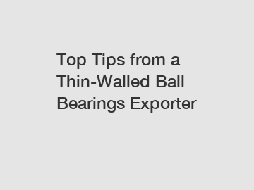 Top Tips from a Thin-Walled Ball Bearings Exporter