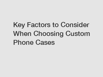 Key Factors to Consider When Choosing Custom Phone Cases