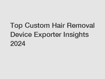 Top Custom Hair Removal Device Exporter Insights 2024