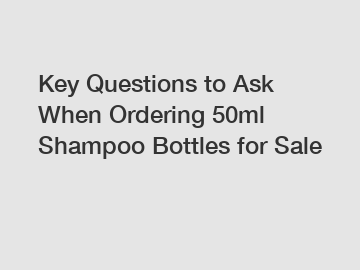 Key Questions to Ask When Ordering 50ml Shampoo Bottles for Sale