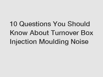10 Questions You Should Know About Turnover Box Injection Moulding Noise