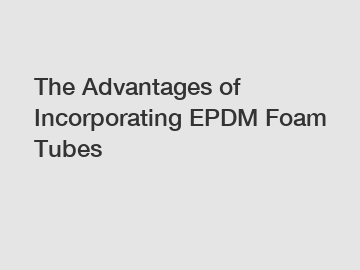 The Advantages of Incorporating EPDM Foam Tubes