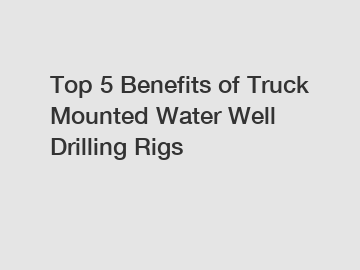 Top 5 Benefits of Truck Mounted Water Well Drilling Rigs