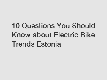 10 Questions You Should Know about Electric Bike Trends Estonia