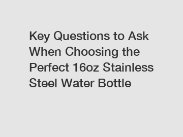 Key Questions to Ask When Choosing the Perfect 16oz Stainless Steel Water Bottle