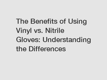 The Benefits of Using Vinyl vs. Nitrile Gloves: Understanding the Differences