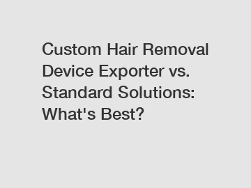 Custom Hair Removal Device Exporter vs. Standard Solutions: What's Best?