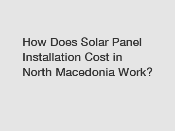 How Does Solar Panel Installation Cost in North Macedonia Work?