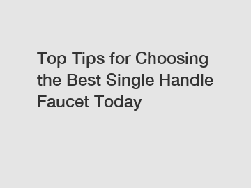 Top Tips for Choosing the Best Single Handle Faucet Today