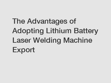 The Advantages of Adopting Lithium Battery Laser Welding Machine Export