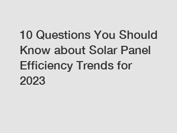 10 Questions You Should Know about Solar Panel Efficiency Trends for 2023