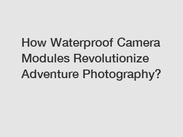 How Waterproof Camera Modules Revolutionize Adventure Photography?