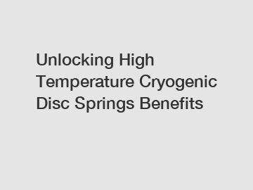 Unlocking High Temperature Cryogenic Disc Springs Benefits