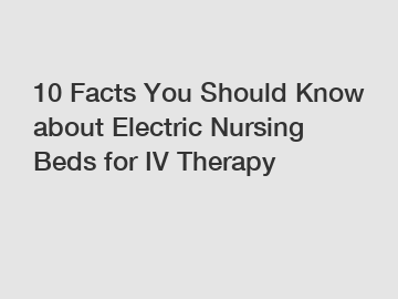10 Facts You Should Know about Electric Nursing Beds for IV Therapy