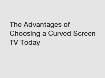 The Advantages of Choosing a Curved Screen TV Today